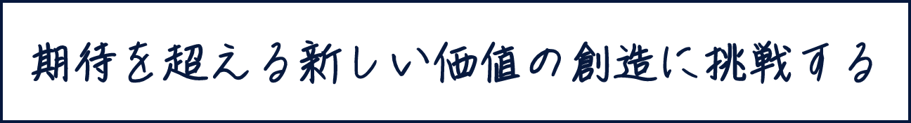 期待を超える新しい価値の創造に挑戦する